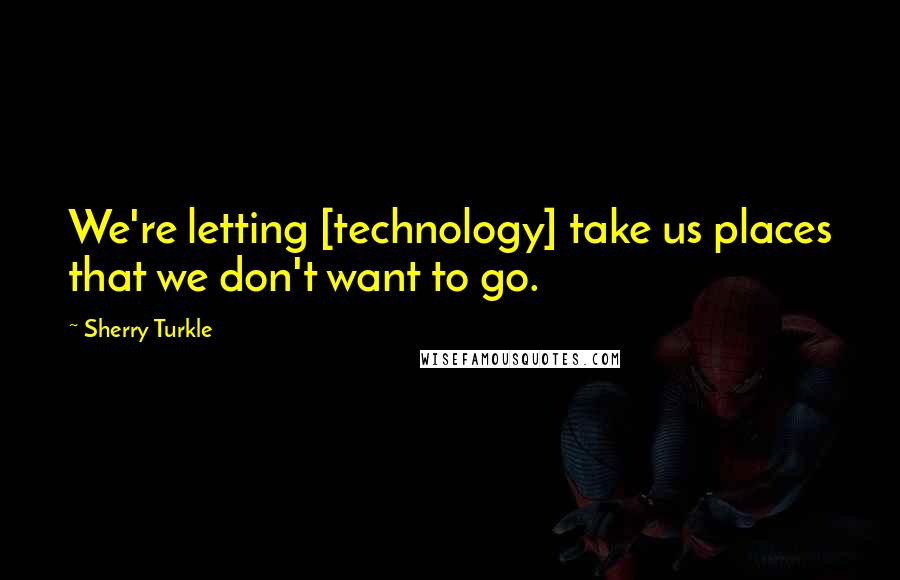 Sherry Turkle Quotes: We're letting [technology] take us places that we don't want to go.