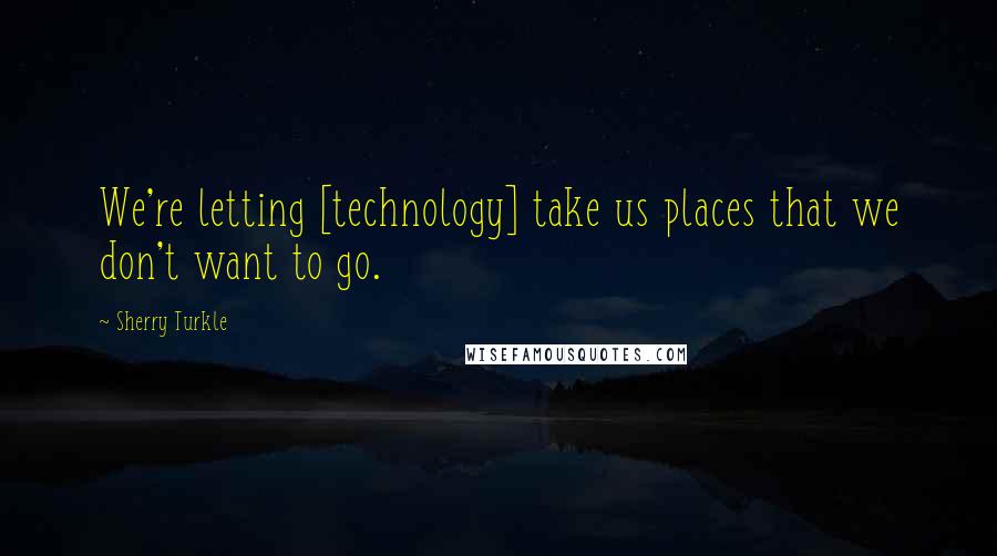 Sherry Turkle Quotes: We're letting [technology] take us places that we don't want to go.