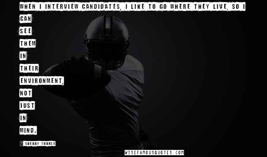 Sherry Turkle Quotes: When I interview candidates, I like to go where they live, so I can see them in their environment, not just in mind.