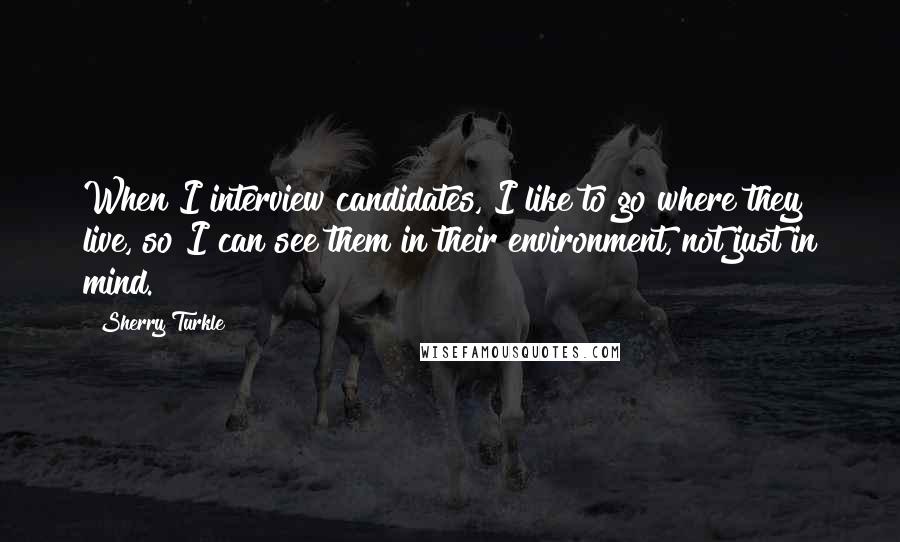 Sherry Turkle Quotes: When I interview candidates, I like to go where they live, so I can see them in their environment, not just in mind.