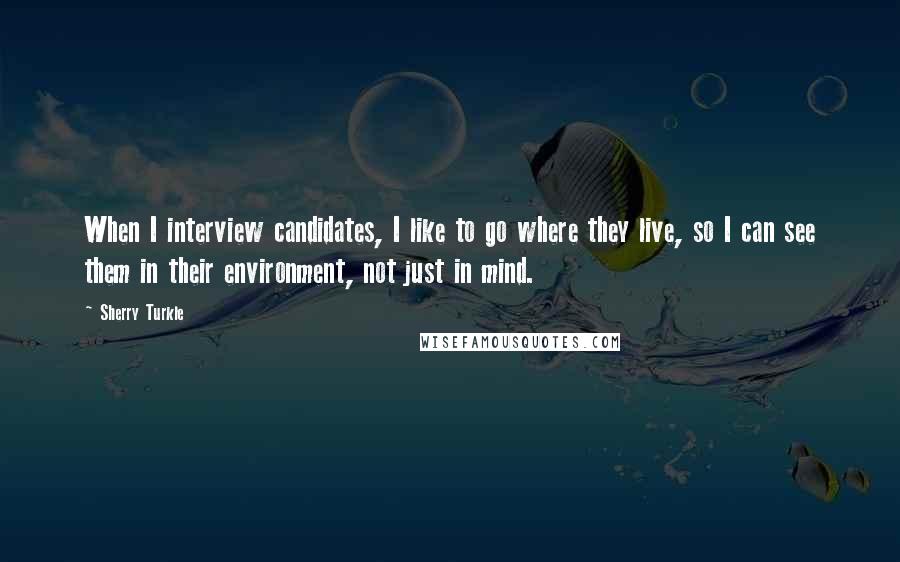 Sherry Turkle Quotes: When I interview candidates, I like to go where they live, so I can see them in their environment, not just in mind.