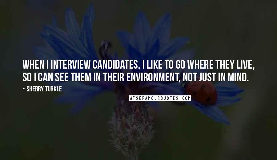 Sherry Turkle Quotes: When I interview candidates, I like to go where they live, so I can see them in their environment, not just in mind.