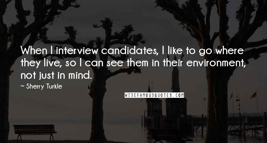 Sherry Turkle Quotes: When I interview candidates, I like to go where they live, so I can see them in their environment, not just in mind.