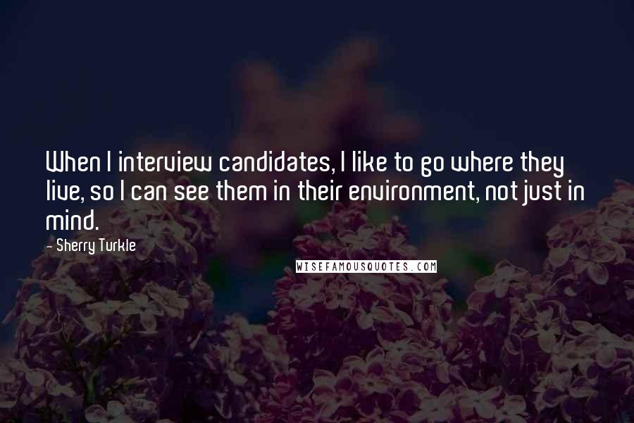 Sherry Turkle Quotes: When I interview candidates, I like to go where they live, so I can see them in their environment, not just in mind.