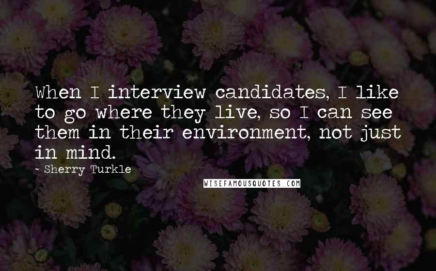 Sherry Turkle Quotes: When I interview candidates, I like to go where they live, so I can see them in their environment, not just in mind.
