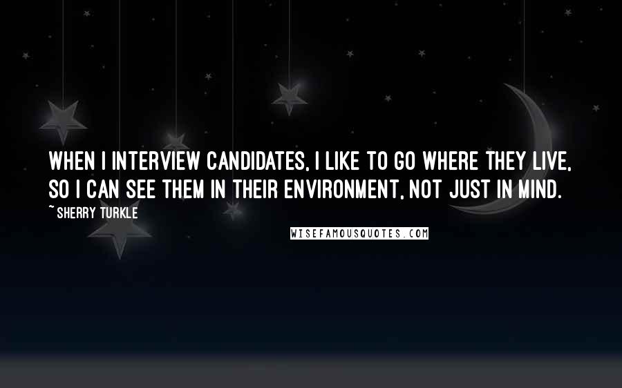 Sherry Turkle Quotes: When I interview candidates, I like to go where they live, so I can see them in their environment, not just in mind.