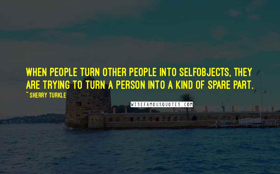 Sherry Turkle Quotes: When people turn other people into selfobjects, they are trying to turn a person into a kind of spare part.