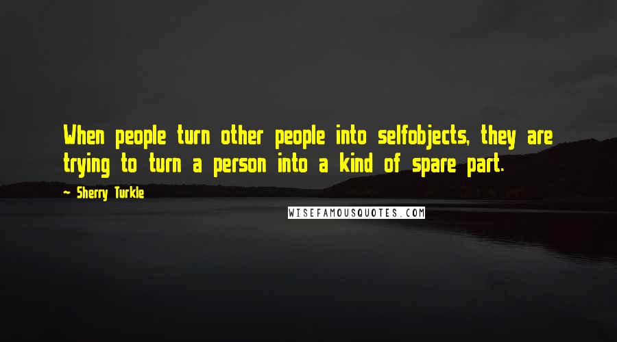 Sherry Turkle Quotes: When people turn other people into selfobjects, they are trying to turn a person into a kind of spare part.