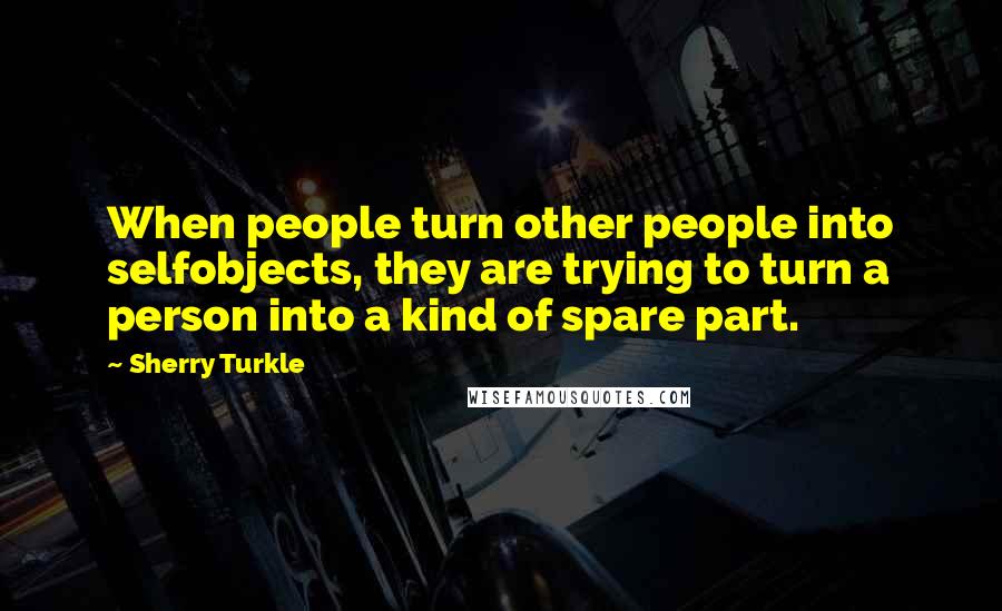 Sherry Turkle Quotes: When people turn other people into selfobjects, they are trying to turn a person into a kind of spare part.