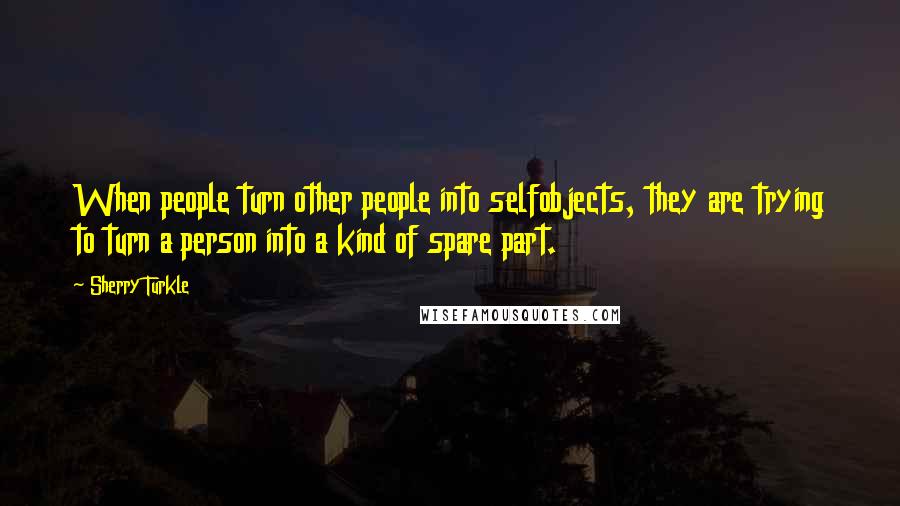 Sherry Turkle Quotes: When people turn other people into selfobjects, they are trying to turn a person into a kind of spare part.