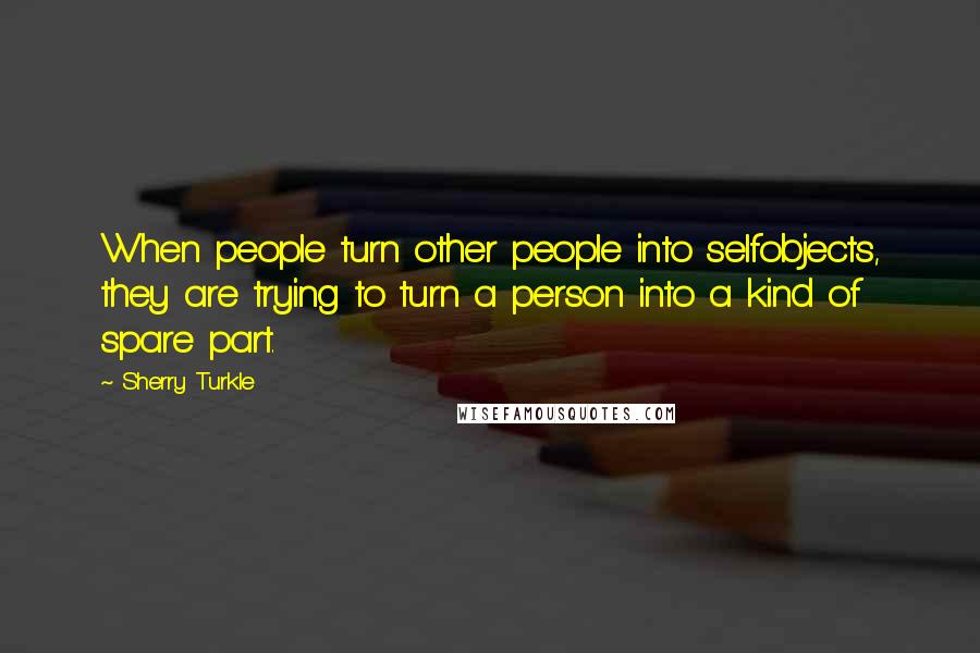 Sherry Turkle Quotes: When people turn other people into selfobjects, they are trying to turn a person into a kind of spare part.