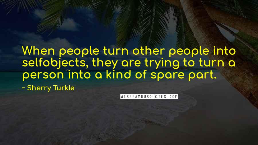 Sherry Turkle Quotes: When people turn other people into selfobjects, they are trying to turn a person into a kind of spare part.