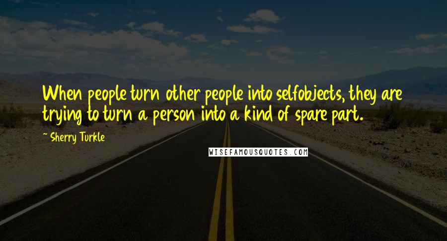 Sherry Turkle Quotes: When people turn other people into selfobjects, they are trying to turn a person into a kind of spare part.