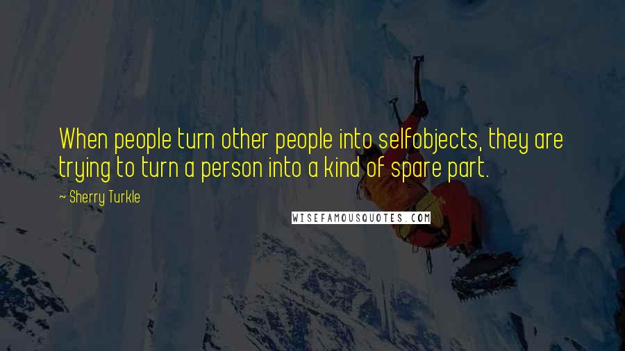 Sherry Turkle Quotes: When people turn other people into selfobjects, they are trying to turn a person into a kind of spare part.