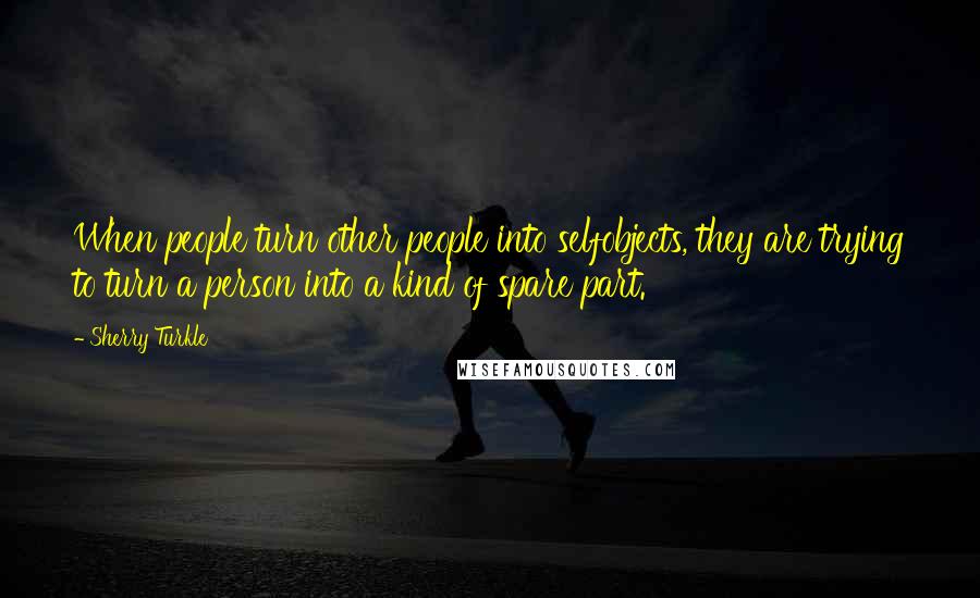 Sherry Turkle Quotes: When people turn other people into selfobjects, they are trying to turn a person into a kind of spare part.