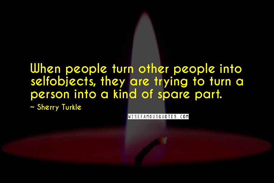 Sherry Turkle Quotes: When people turn other people into selfobjects, they are trying to turn a person into a kind of spare part.