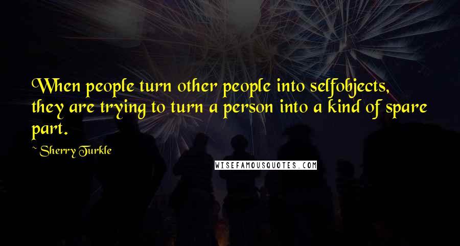 Sherry Turkle Quotes: When people turn other people into selfobjects, they are trying to turn a person into a kind of spare part.