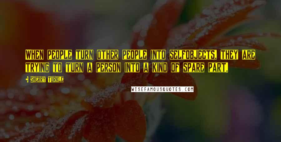 Sherry Turkle Quotes: When people turn other people into selfobjects, they are trying to turn a person into a kind of spare part.