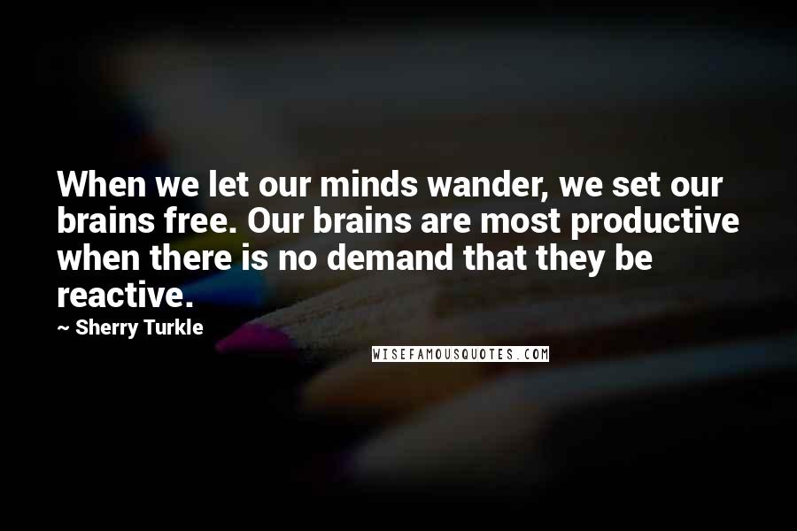 Sherry Turkle Quotes: When we let our minds wander, we set our brains free. Our brains are most productive when there is no demand that they be reactive.