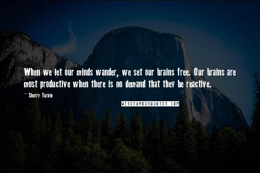 Sherry Turkle Quotes: When we let our minds wander, we set our brains free. Our brains are most productive when there is no demand that they be reactive.