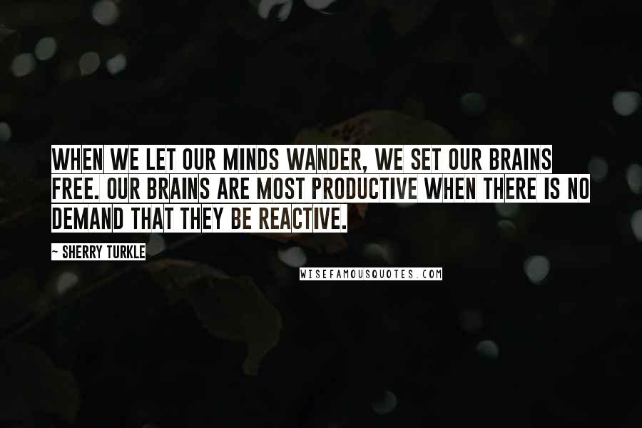 Sherry Turkle Quotes: When we let our minds wander, we set our brains free. Our brains are most productive when there is no demand that they be reactive.