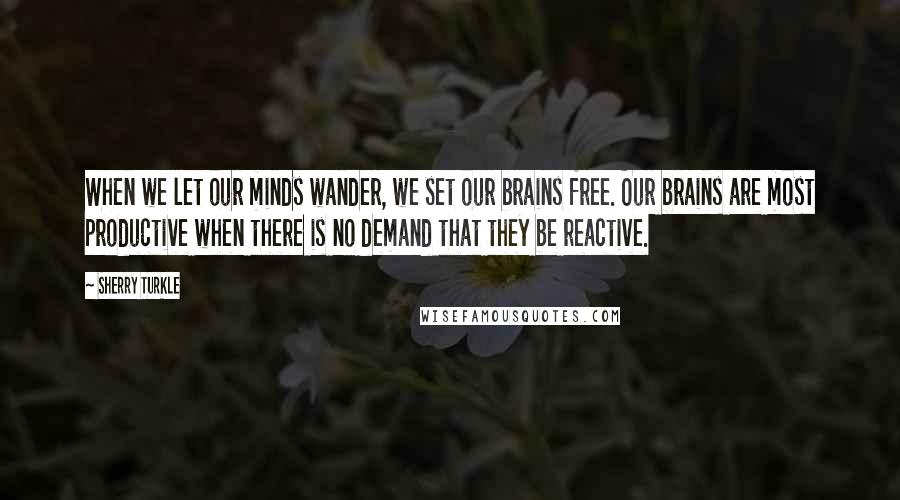 Sherry Turkle Quotes: When we let our minds wander, we set our brains free. Our brains are most productive when there is no demand that they be reactive.