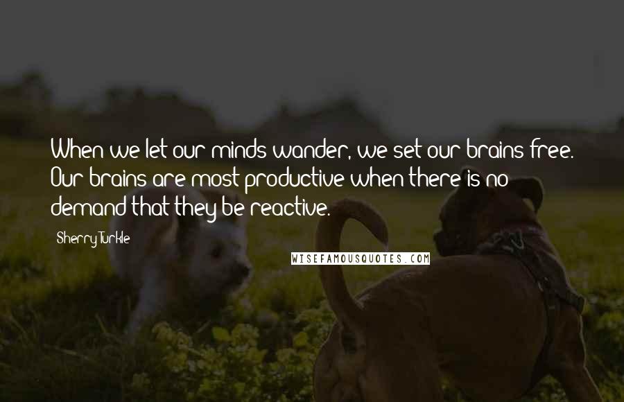 Sherry Turkle Quotes: When we let our minds wander, we set our brains free. Our brains are most productive when there is no demand that they be reactive.