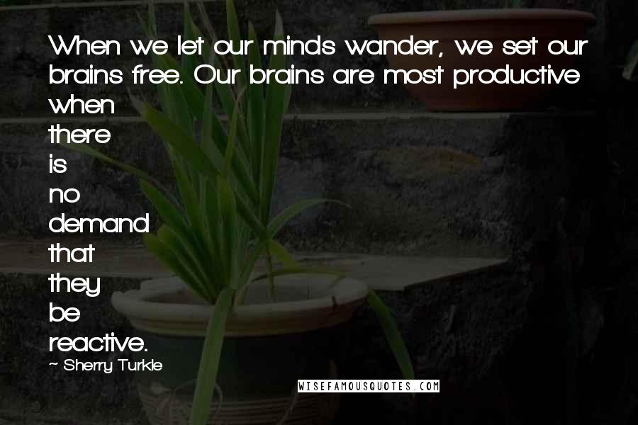 Sherry Turkle Quotes: When we let our minds wander, we set our brains free. Our brains are most productive when there is no demand that they be reactive.