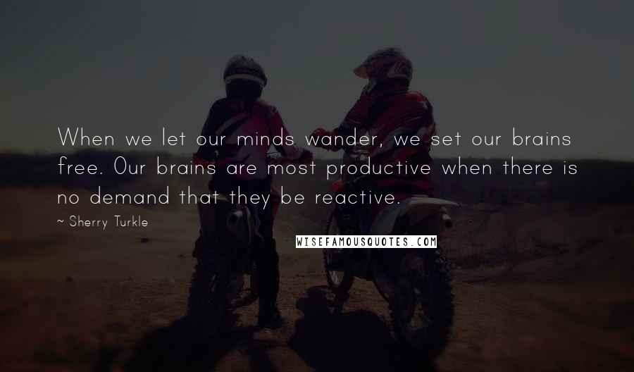 Sherry Turkle Quotes: When we let our minds wander, we set our brains free. Our brains are most productive when there is no demand that they be reactive.