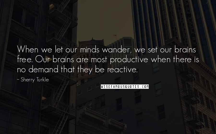 Sherry Turkle Quotes: When we let our minds wander, we set our brains free. Our brains are most productive when there is no demand that they be reactive.