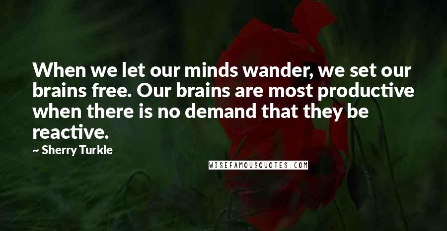 Sherry Turkle Quotes: When we let our minds wander, we set our brains free. Our brains are most productive when there is no demand that they be reactive.