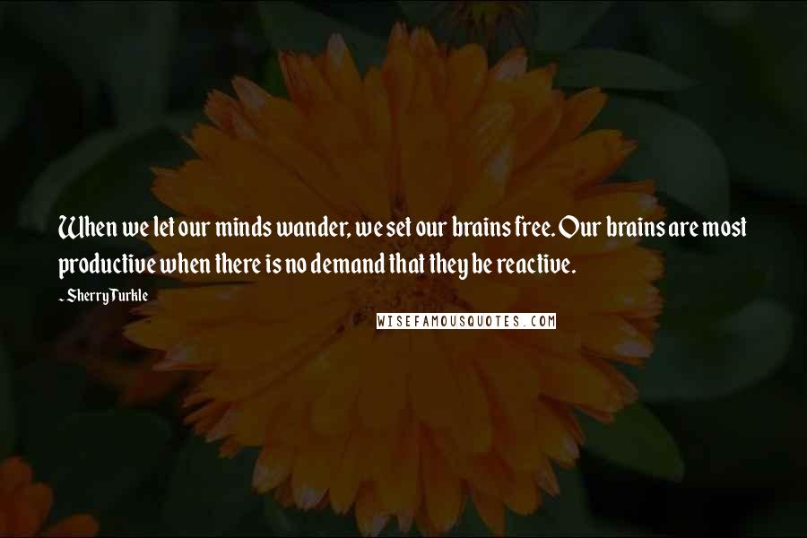 Sherry Turkle Quotes: When we let our minds wander, we set our brains free. Our brains are most productive when there is no demand that they be reactive.