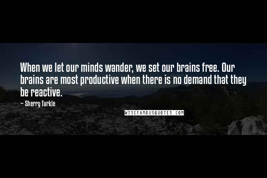 Sherry Turkle Quotes: When we let our minds wander, we set our brains free. Our brains are most productive when there is no demand that they be reactive.