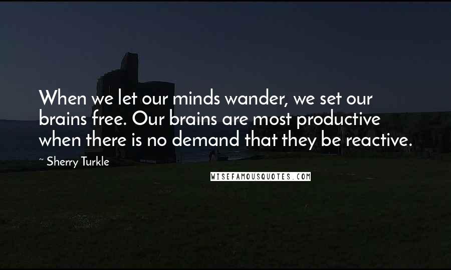 Sherry Turkle Quotes: When we let our minds wander, we set our brains free. Our brains are most productive when there is no demand that they be reactive.