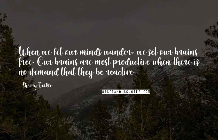 Sherry Turkle Quotes: When we let our minds wander, we set our brains free. Our brains are most productive when there is no demand that they be reactive.