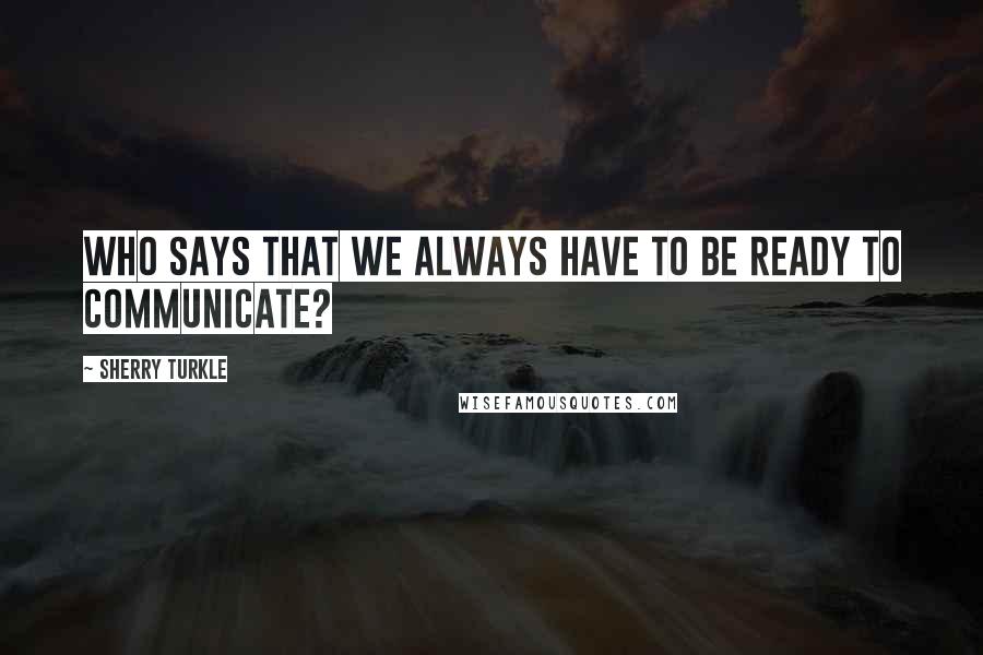 Sherry Turkle Quotes: Who says that we always have to be ready to communicate?