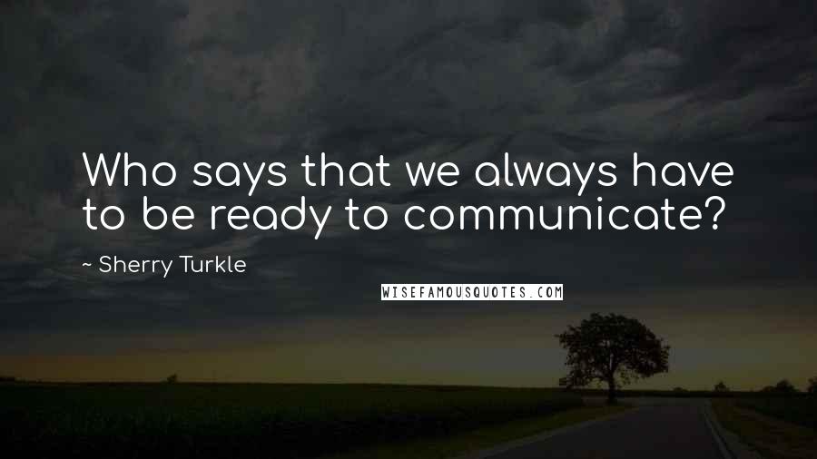 Sherry Turkle Quotes: Who says that we always have to be ready to communicate?