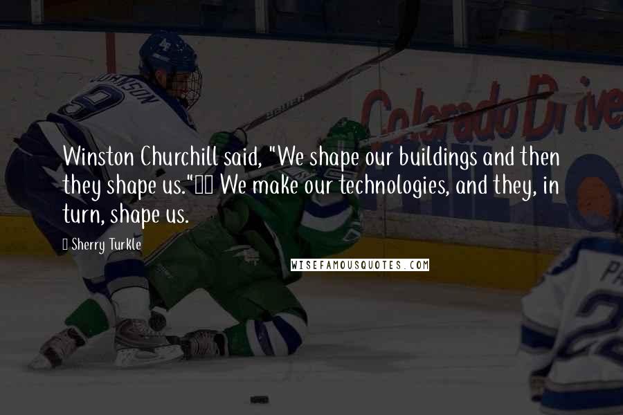 Sherry Turkle Quotes: Winston Churchill said, "We shape our buildings and then they shape us."23 We make our technologies, and they, in turn, shape us.