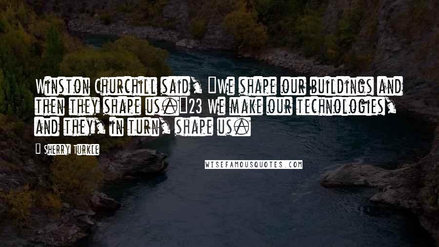 Sherry Turkle Quotes: Winston Churchill said, "We shape our buildings and then they shape us."23 We make our technologies, and they, in turn, shape us.