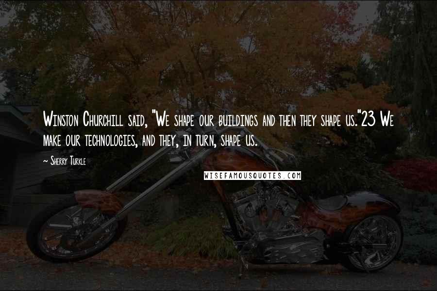 Sherry Turkle Quotes: Winston Churchill said, "We shape our buildings and then they shape us."23 We make our technologies, and they, in turn, shape us.