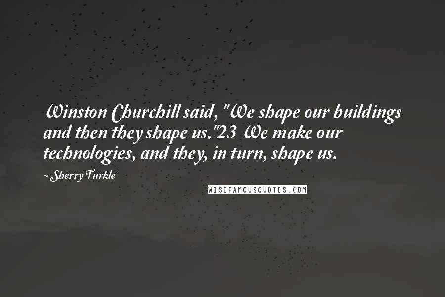 Sherry Turkle Quotes: Winston Churchill said, "We shape our buildings and then they shape us."23 We make our technologies, and they, in turn, shape us.