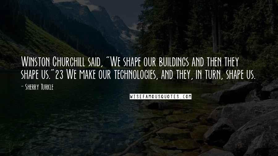 Sherry Turkle Quotes: Winston Churchill said, "We shape our buildings and then they shape us."23 We make our technologies, and they, in turn, shape us.