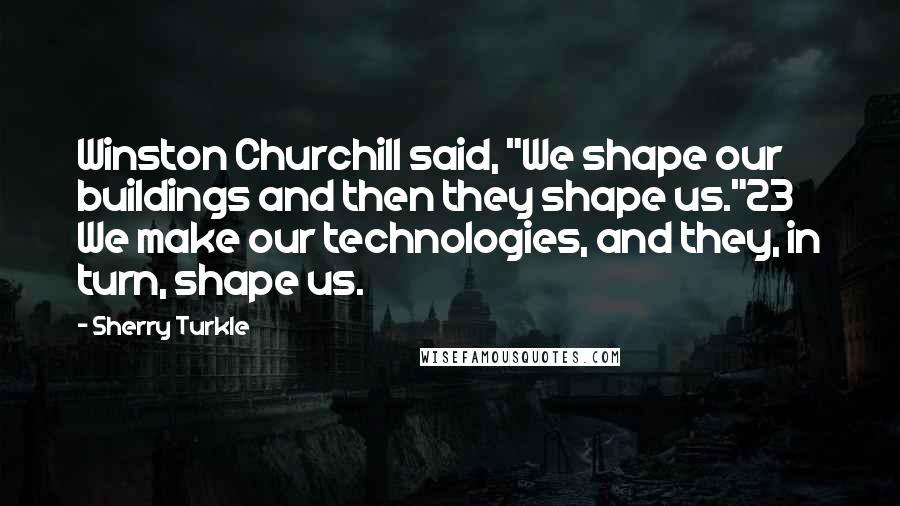 Sherry Turkle Quotes: Winston Churchill said, "We shape our buildings and then they shape us."23 We make our technologies, and they, in turn, shape us.