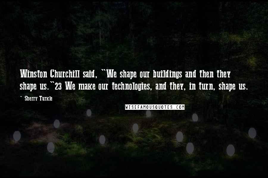 Sherry Turkle Quotes: Winston Churchill said, "We shape our buildings and then they shape us."23 We make our technologies, and they, in turn, shape us.