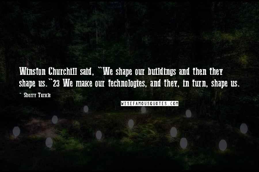 Sherry Turkle Quotes: Winston Churchill said, "We shape our buildings and then they shape us."23 We make our technologies, and they, in turn, shape us.