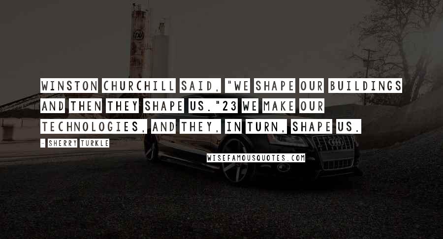 Sherry Turkle Quotes: Winston Churchill said, "We shape our buildings and then they shape us."23 We make our technologies, and they, in turn, shape us.