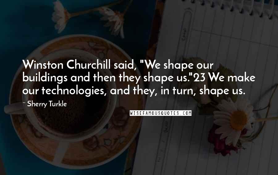 Sherry Turkle Quotes: Winston Churchill said, "We shape our buildings and then they shape us."23 We make our technologies, and they, in turn, shape us.