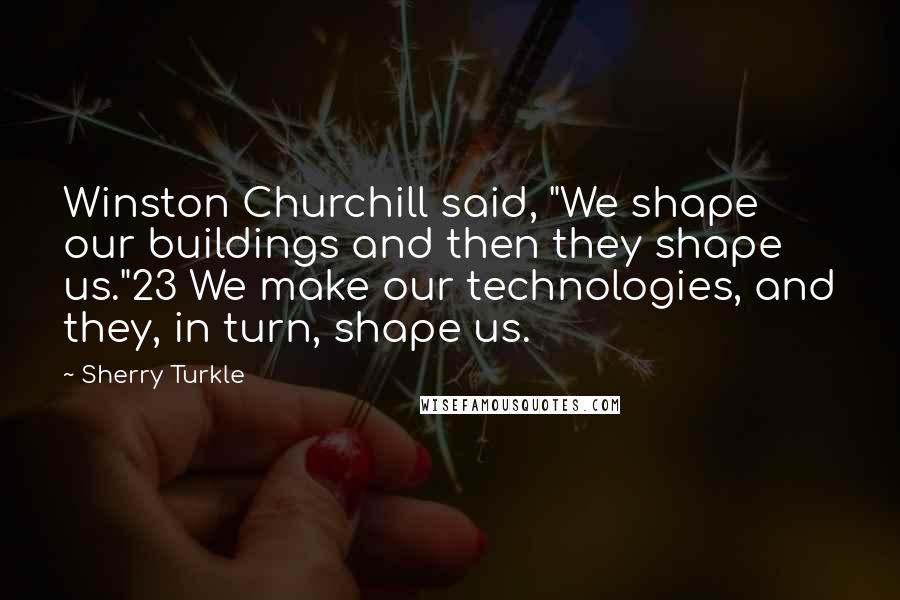 Sherry Turkle Quotes: Winston Churchill said, "We shape our buildings and then they shape us."23 We make our technologies, and they, in turn, shape us.