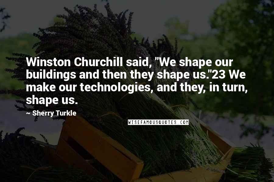 Sherry Turkle Quotes: Winston Churchill said, "We shape our buildings and then they shape us."23 We make our technologies, and they, in turn, shape us.