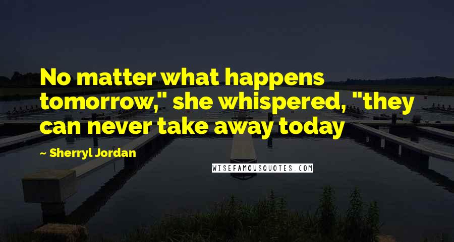 Sherryl Jordan Quotes: No matter what happens tomorrow," she whispered, "they can never take away today